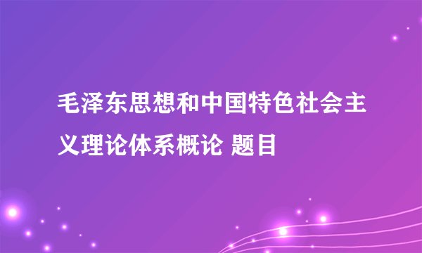 毛泽东思想和中国特色社会主义理论体系概论 题目