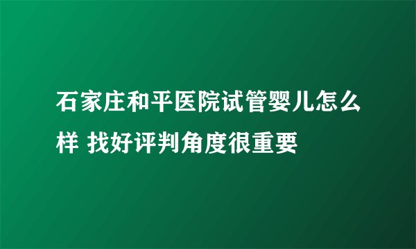 石家庄和平医院试管婴儿怎么样 找好评判角度很重要