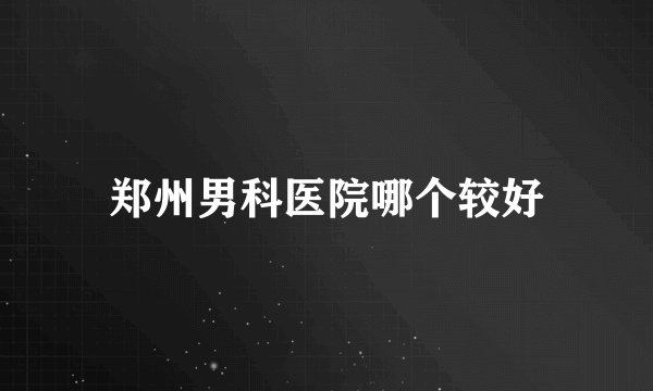 郑州男科医院哪个较好