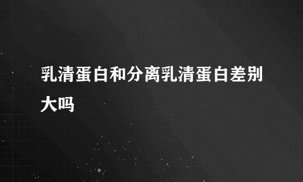 乳清蛋白和分离乳清蛋白差别大吗