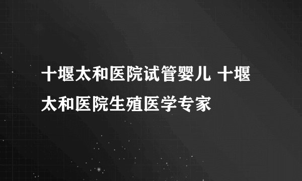 十堰太和医院试管婴儿 十堰太和医院生殖医学专家