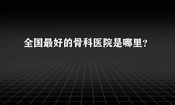 全国最好的骨科医院是哪里？