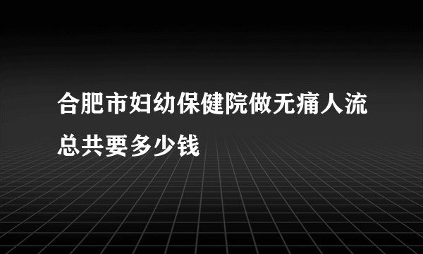 合肥市妇幼保健院做无痛人流总共要多少钱