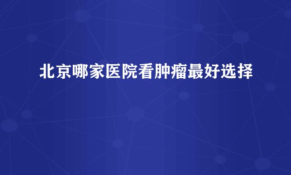 北京哪家医院看肿瘤最好选择
