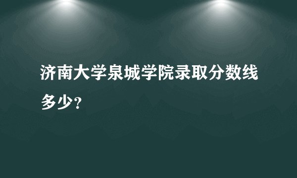 济南大学泉城学院录取分数线多少？