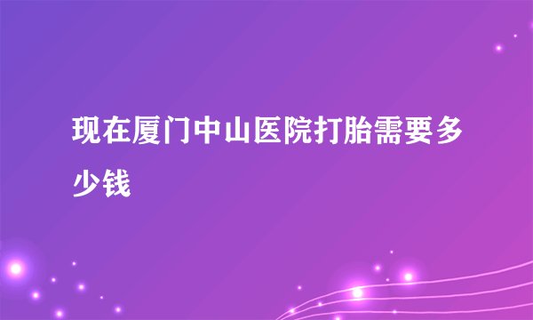 现在厦门中山医院打胎需要多少钱