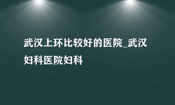 武汉上环比较好的医院_武汉妇科医院妇科