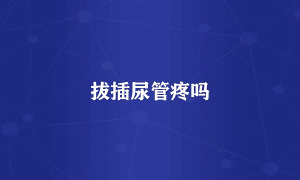 拔插尿管疼吗