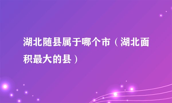 湖北随县属于哪个市(湖北面积最大的县)
