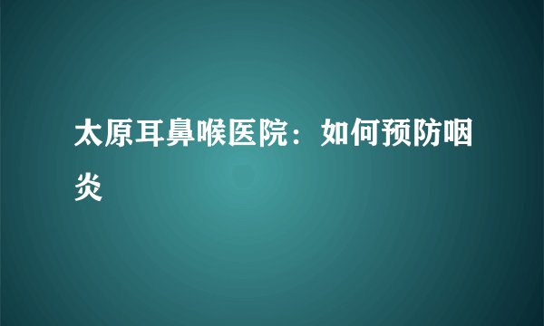 太原耳鼻喉医院:如何预防咽炎