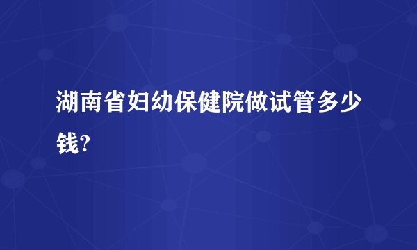 湖南省妇幼保健院做试管多少钱?