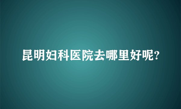 昆明妇科医院去哪里好呢?