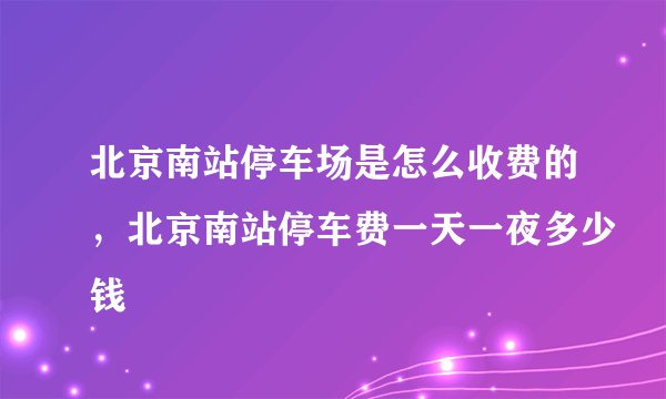 北京南站停车场是怎么收费的,北京南站停车费一天一夜多少钱
