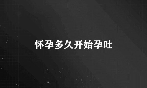 怀孕多久开始孕吐
