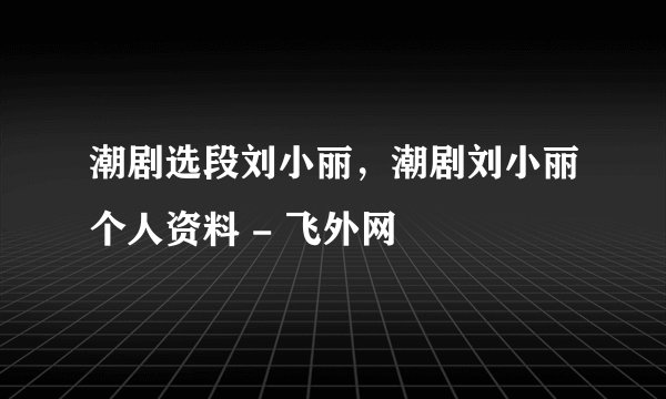 潮剧选段刘小丽，潮剧刘小丽个人资料 - 飞外网