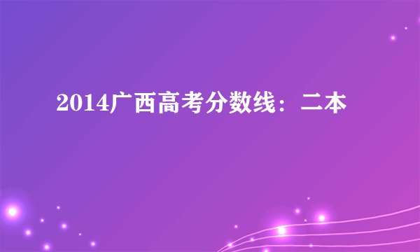2014广西高考分数线：二本