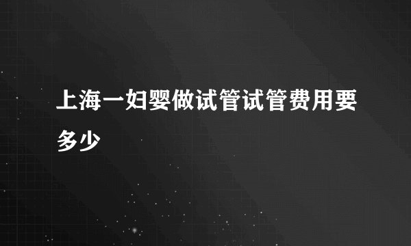 上海一妇婴做试管试管费用要多少