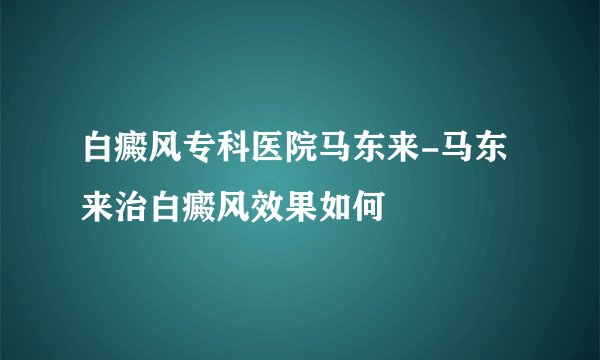 白癜风专科医院马东来-马东来治白癜风效果如何