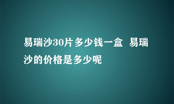 易瑞沙30片多少钱一盒  易瑞沙的价格是多少呢