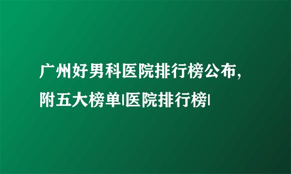 广州好男科医院排行榜公布,附五大榜单|医院排行榜|