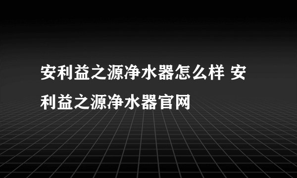 安利益之源净水器怎么样 安利益之源净水器官网