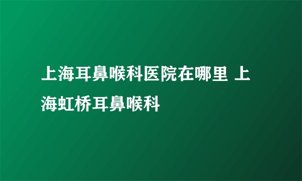 上海耳鼻喉科医院在哪里 上海虹桥耳鼻喉科