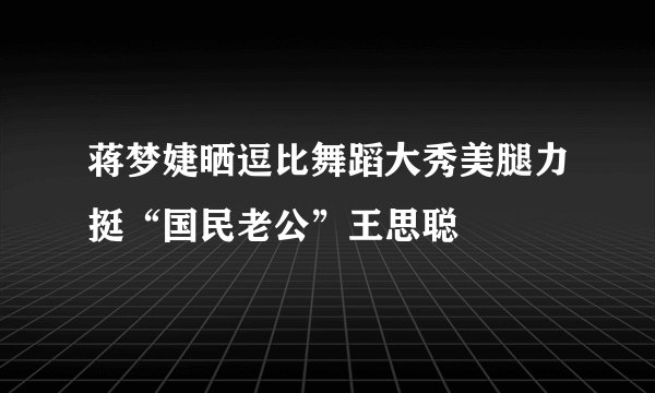 蒋梦婕晒逗比舞蹈大秀美腿力挺“国民老公”王思聪