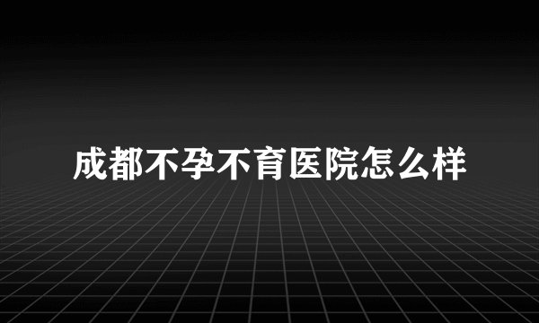 成都不孕不育医院怎么样