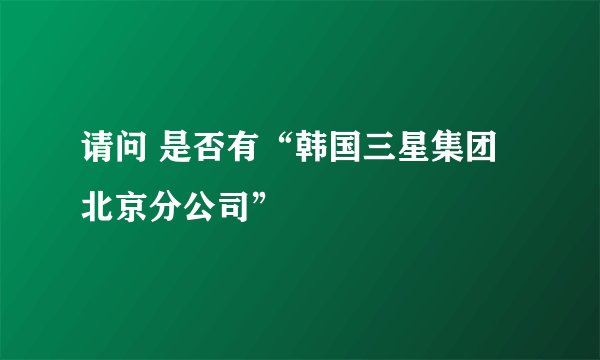请问 是否有“韩国三星集团北京分公司”