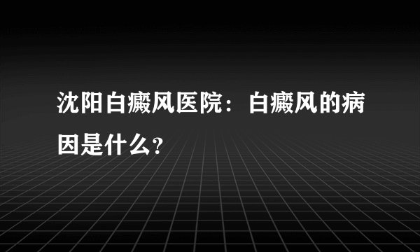 沈阳白癜风医院：白癜风的病因是什么？