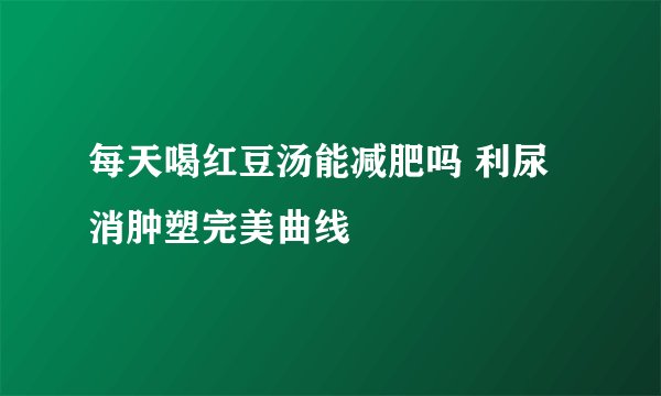 每天喝红豆汤能减肥吗 利尿消肿塑完美曲线