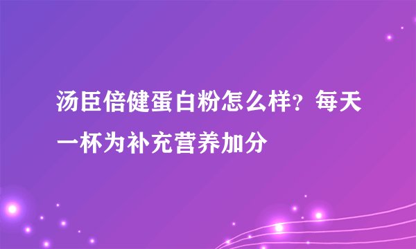 汤臣倍健蛋白粉怎么样?每天一杯为补充营养加分