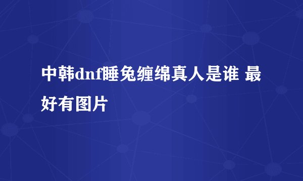 中韩dnf睡兔缠绵真人是谁 最好有图片