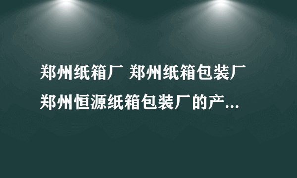 郑州纸箱厂 郑州纸箱包装厂 郑州恒源纸箱包装厂的产品质量怎么样?