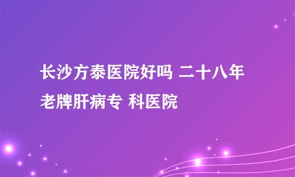 长沙方泰医院好吗 二十八年老牌肝病专 科医院