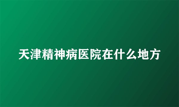 天津精神病医院在什么地方