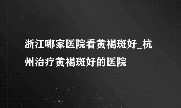 浙江哪家医院看黄褐斑好_杭州治疗黄褐斑好的医院