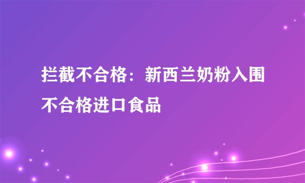 拦截不合格：新西兰奶粉入围不合格进口食品