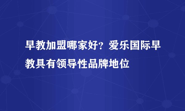 早教加盟哪家好?爱乐国际早教具有领导性品牌地位