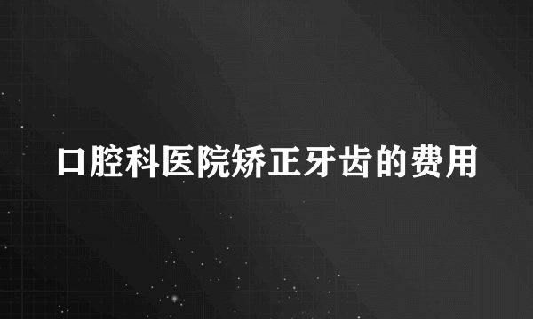 口腔科医院矫正牙齿的费用