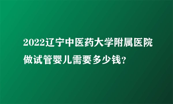 2022辽宁中医药大学附属医院做试管婴儿需要多少钱？
