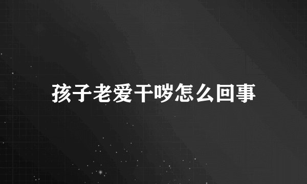 孩子老爱干哕怎么回事
