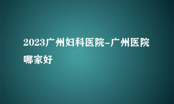 2023广州妇科医院-广州医院哪家好