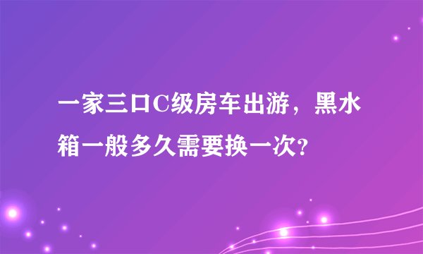 一家三口C级房车出游,黑水箱一般多久需要换一次?