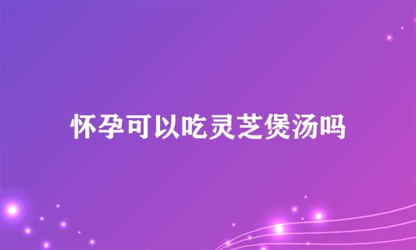 怀孕可以吃灵芝煲汤吗