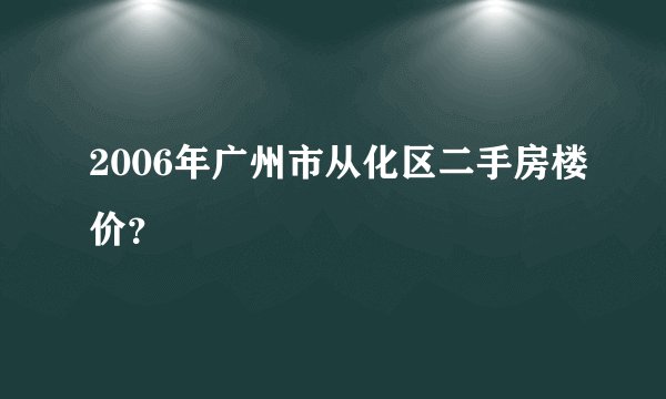 2006年广州市从化区二手房楼价？