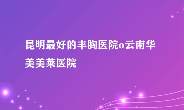 昆明最好的丰胸医院o云南华美美莱医院