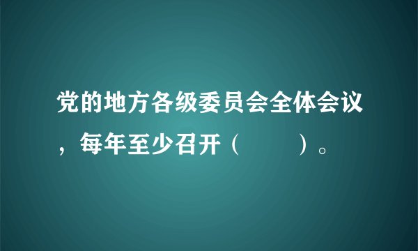 党的地方各级委员会全体会议，每年至少召开（　　）。