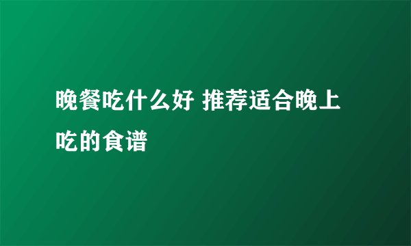 晚餐吃什么好 推荐适合晚上吃的食谱