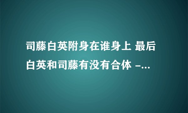 司藤白英附身在谁身上 最后白英和司藤有没有合体 - 娱乐八卦 - 飞外网